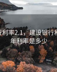 建设银行利率2.1，建设银行利率2025年利率是多少