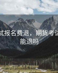 期货考试报名费退，期货考试报名费能退吗
