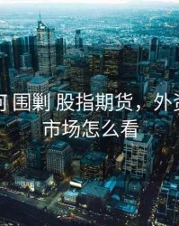 外资如何 围剿 股指期货，外资在期货市场怎么看