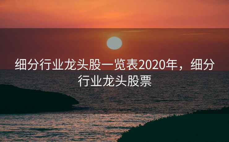 细分行业龙头股一览表2020年,细分行业龙头股票 细分行业龙头股一览表2020年,细分行业龙头股票