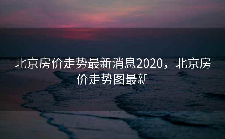 北京房价走势最新消息2020，北京房价走势图最新