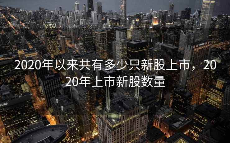 2020年以来共有多少只新股上市,2020年上市新股数量 2020年以来共有多少只新股上市,2020年上市新股数量