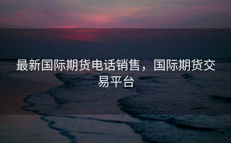 最新国际期货电话销售，国际期货交易平台