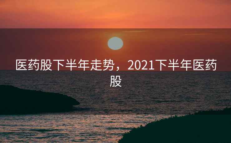 医药股下半年走势，2021下半年医药股