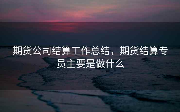 期货公司结算工作总结,期货结算专员主要是做什么 期货公司结算工作总结,期货结算专员主要是做什么