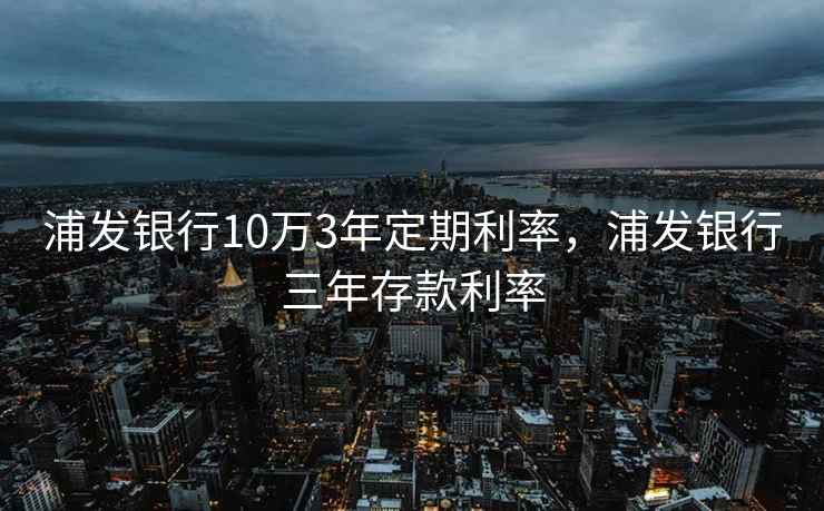 浦发银行10万3年定期利率，浦发银行三年存款利率