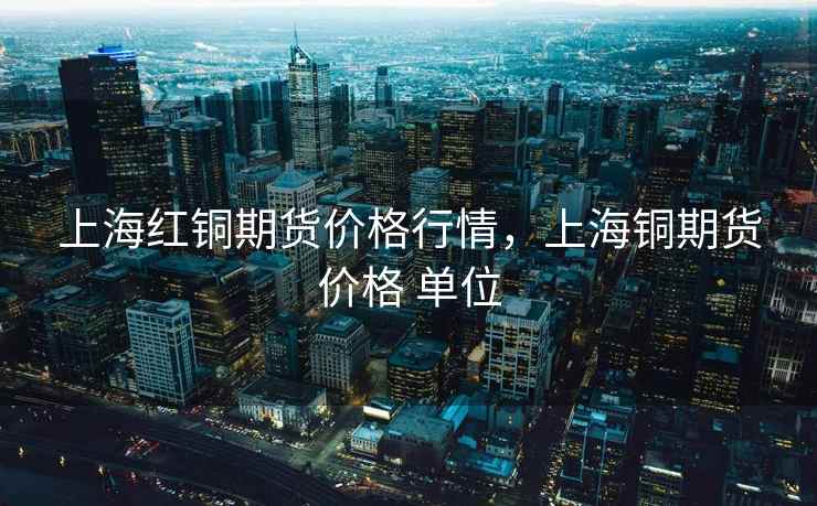 上海红铜期货价格行情,上海铜期货价格 单位 上海红铜期货价格行情,上海铜期货价格 单位
