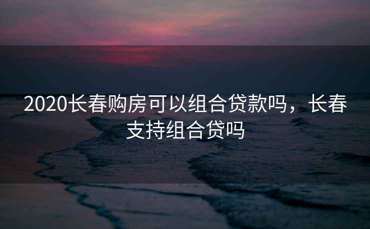 2020长春购房可以组合贷款吗,长春支持组合贷吗 2020长春购房可以组合贷款吗,长春支持组合贷吗