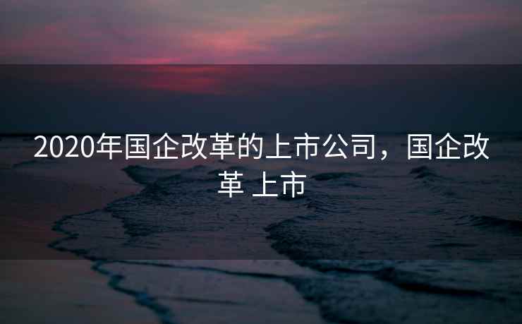 2020年国企改革的上市公司，国企改革 上市
