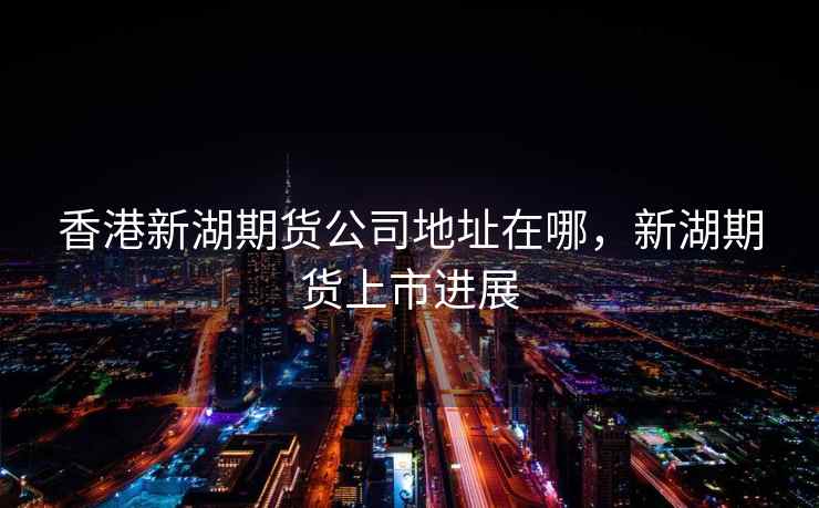 香港新湖期货公司地址在哪，新湖期货上市进展