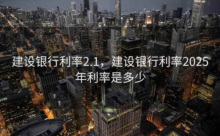 建设银行利率2.1,建设银行利率2025年利率是多少 建设银行利率2.1,建设银行利率2025年利率是多少