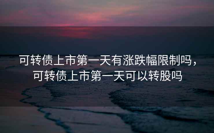 可转债上市第一天有涨跌幅限制吗，可转债上市第一天可以转股吗