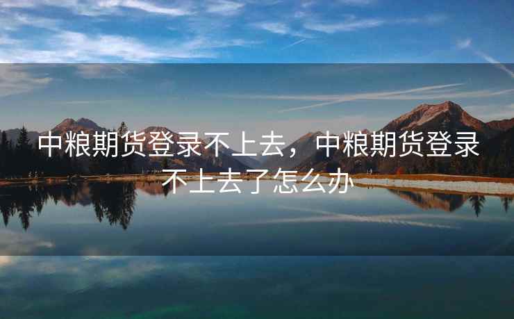 中粮期货登录不上去，中粮期货登录不上去了怎么办