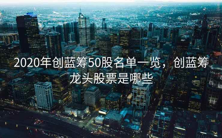 2020年创蓝筹50股名单一览，创蓝筹龙头股票是哪些