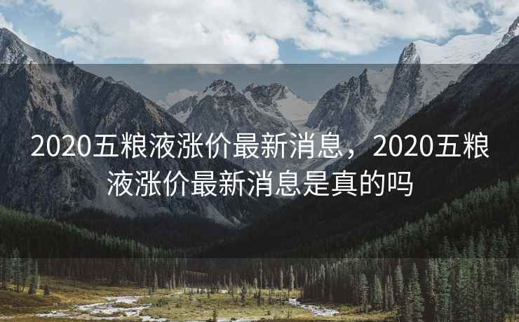 2020五粮液涨价最新消息，2020五粮液涨价最新消息是真的吗