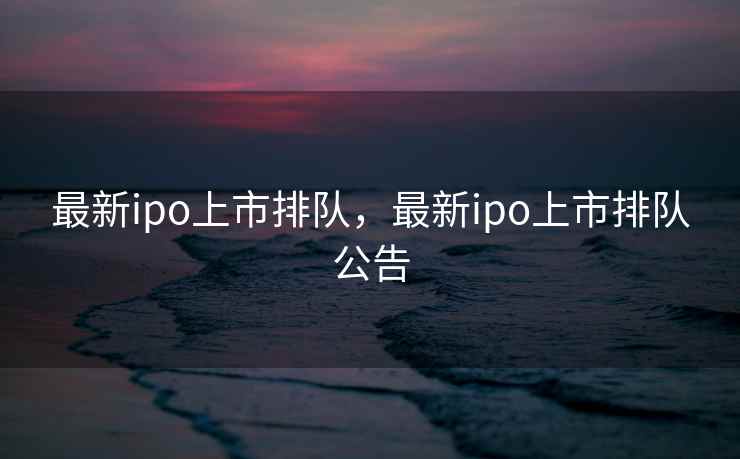 最新ipo上市排队，最新ipo上市排队公告