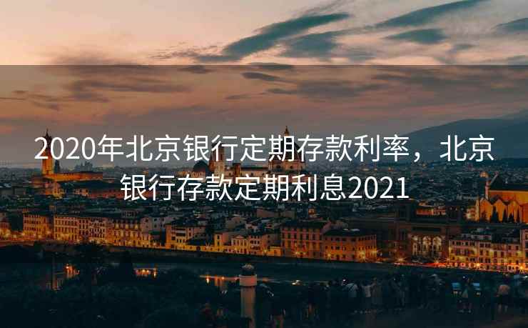 2020年北京银行定期存款利率，北京银行存款定期利息2021