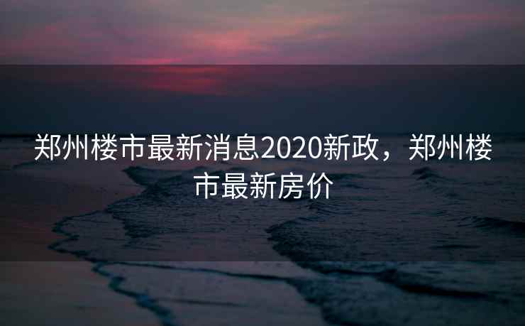 郑州楼市最新消息2020新政，郑州楼市最新房价