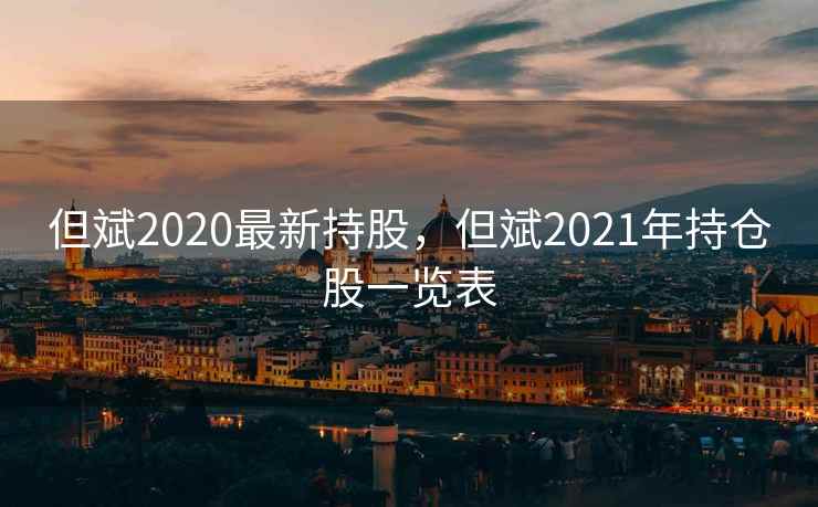 但斌2020最新持股，但斌2021年持仓股一览表