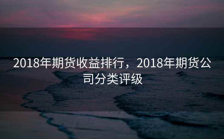 2018年期货收益排行，2018年期货公司分类评级