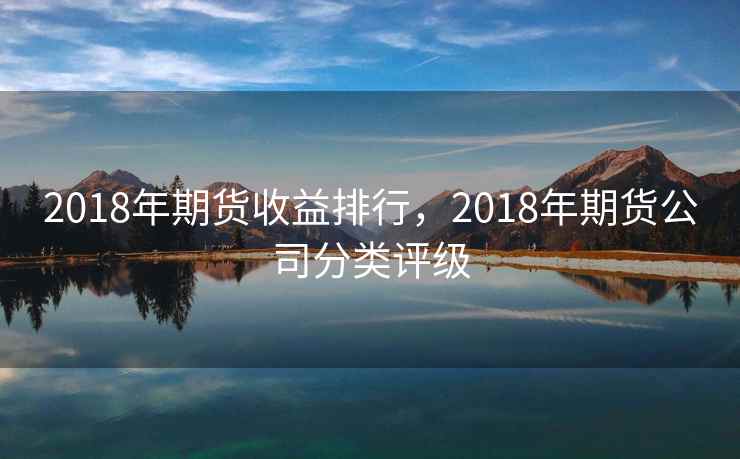 2018年期货收益排行，2018年期货公司分类评级