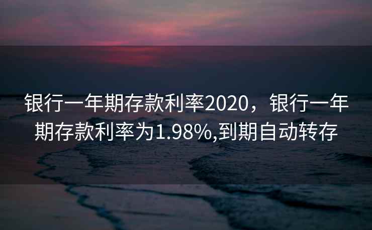 银行一年期存款利率2020，银行一年期存款利率为1.98%,到期自动转存