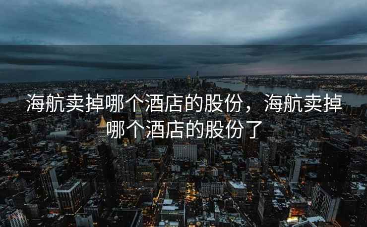 海航卖掉哪个酒店的股份，海航卖掉哪个酒店的股份了