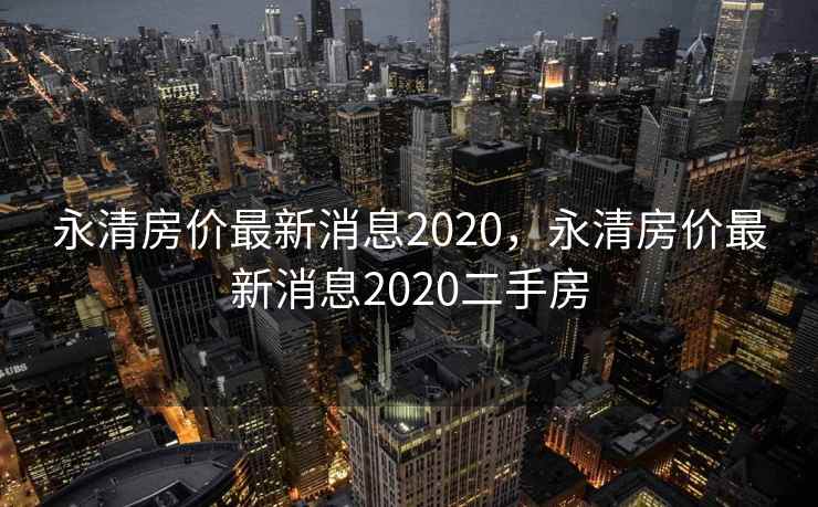 永清房价最新消息2020，永清房价最新消息2020二手房