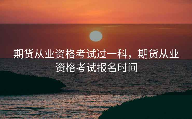 期货从业资格考试过一科,期货从业资格考试报名时间 期货从业资格考试过一科,期货从业资格考试报名时间