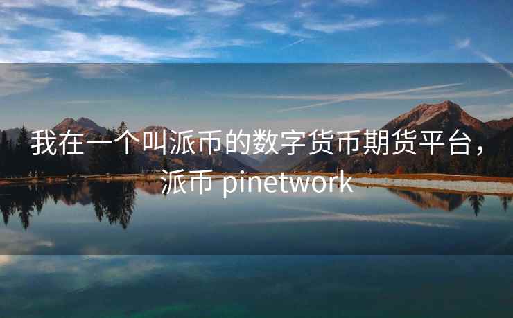 我在一个叫派币的数字货币期货平台,派币 pinetwork 我在一个叫派币的数字货币期货平台,派币 pinetwork
