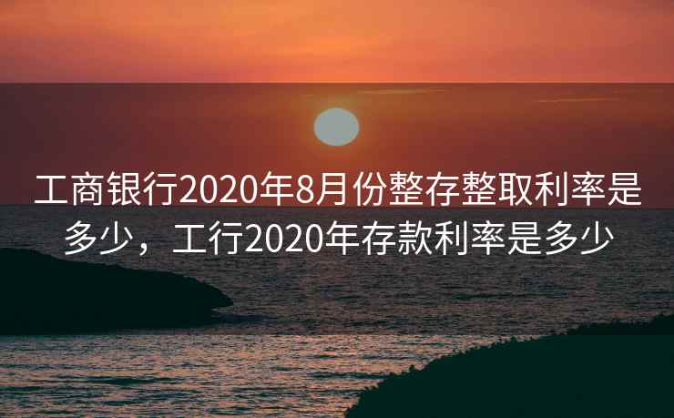 工商银行2020年8月份整存整取利率是多少，工行2020年存款利率是多少