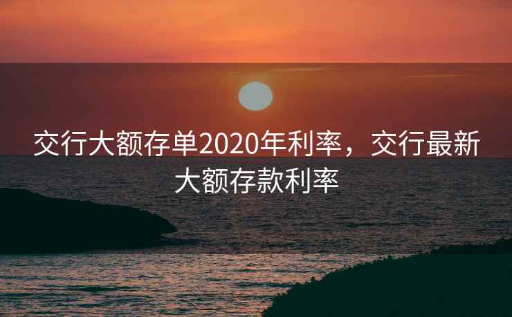 交行大额存单2020年利率，交行最新大额存款利率