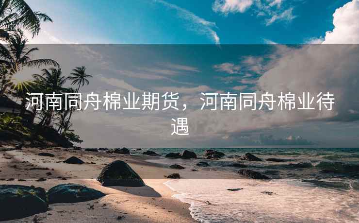 河南同舟棉业期货,河南同舟棉业待遇 河南同舟棉业期货,河南同舟棉业待遇