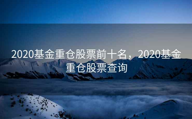 2020基金重仓股票前十名,2020基金重仓股票查询 2020基金重仓股票前十名,2020基金重仓股票查询