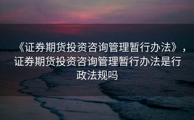 《证券期货投资咨询管理暂行办法》,证券期货投资咨询管理暂行办法是行政法规吗 《证券期货投资咨询管理暂行办法》,证券期货投资咨询管理暂行办法是行政法规吗