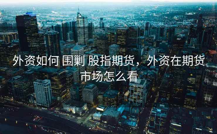 外资如何 围剿 股指期货，外资在期货市场怎么看
