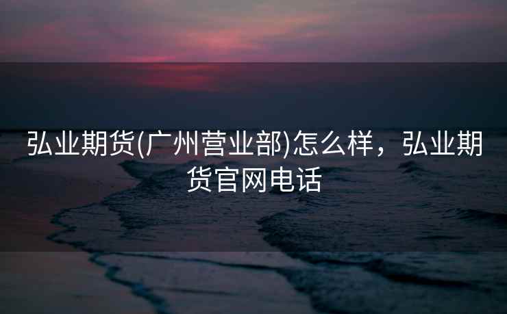 弘业期货(广州营业部)怎么样,弘业期货官网电话 弘业期货(广州营业部)怎么样,弘业期货官网电话