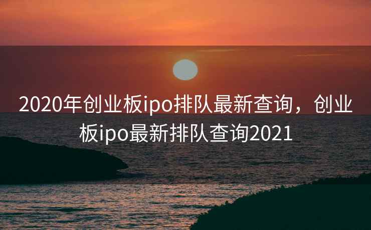 2020年创业板ipo排队最新查询，创业板ipo最新排队查询2021