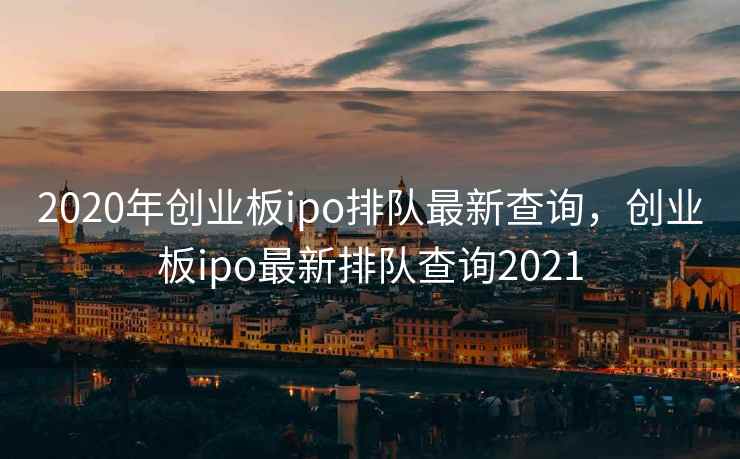 2020年创业板ipo排队最新查询，创业板ipo最新排队查询2021