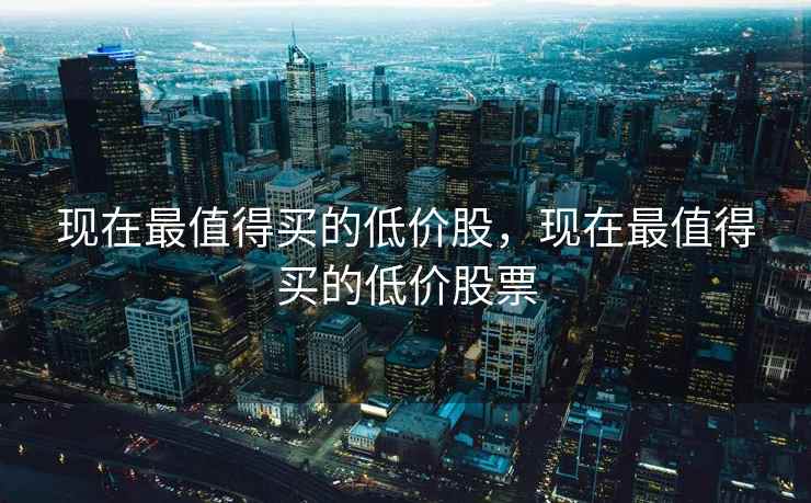 现在最值得买的低价股，现在最值得买的低价股票