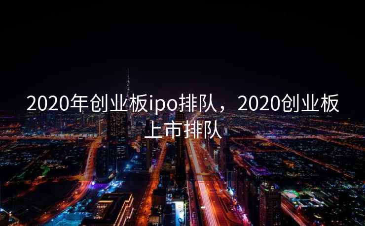 2020年创业板ipo排队，2020创业板上市排队