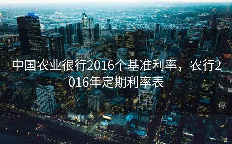 中国农业很行2016个基准利率，农行2016年定期利率表