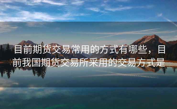 目前期货交易常用的方式有哪些，目前我国期货交易所采用的交易方式是