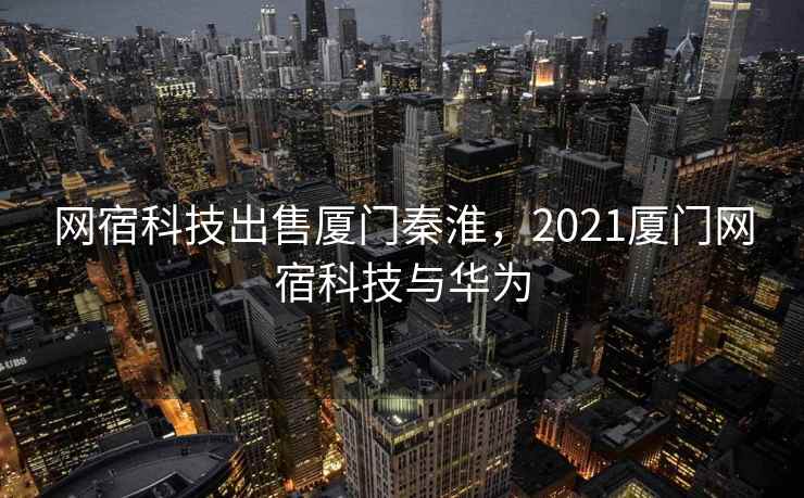 网宿科技出售厦门秦淮,2021厦门网宿科技与华为 网宿科技出售厦门秦淮,2021厦门网宿科技与华为