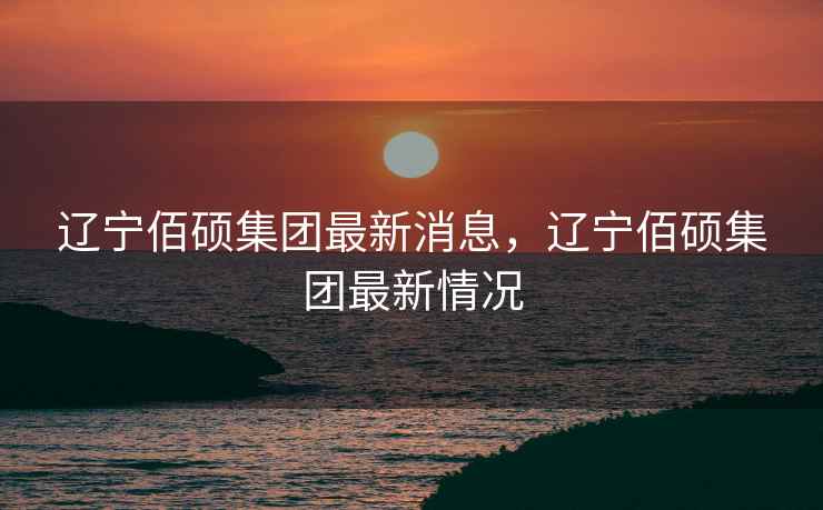 辽宁佰硕集团最新消息,辽宁佰硕集团最新情况 辽宁佰硕集团最新消息,辽宁佰硕集团最新情况