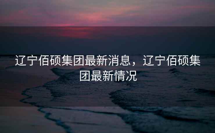 辽宁佰硕集团最新消息,辽宁佰硕集团最新情况 辽宁佰硕集团最新消息,辽宁佰硕集团最新情况